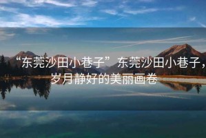 “東莞沙田小巷子”東莞沙田小巷子，歲月靜好的美麗畫卷
