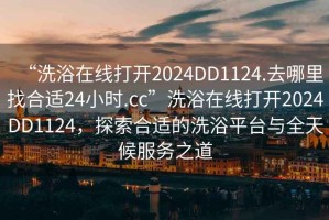 “洗浴在線打開2024DD1124.去哪里找合適24小時.cc”洗浴在線打開2024DD1124，探索合適的洗浴平臺與全天候服務之道