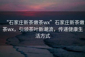 “石家莊新茶嫩茶wx”石家莊新茶嫩茶wx，引領(lǐng)茶葉新潮流，傳遞健康生活方式