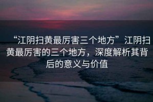 “江陰掃黃最厲害三個地方”江陰掃黃最厲害的三個地方，深度解析其背后的意義與價值