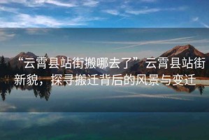 “云霄縣站街搬哪去了”云霄縣站街新貌，探尋搬遷背后的風景與變遷