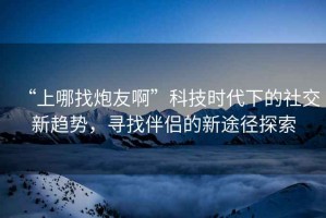 “上哪找炮友啊”科技時代下的社交新趨勢，尋找伴侶的新途徑探索