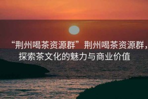 “荊州喝茶資源群”荊州喝茶資源群，探索茶文化的魅力與商業(yè)價值