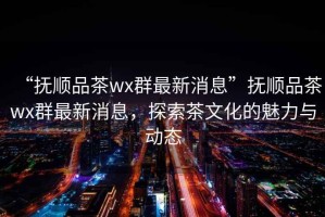 “撫順品茶wx群最新消息”撫順品茶wx群最新消息，探索茶文化的魅力與動態