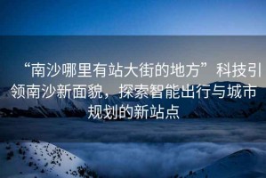 “南沙哪里有站大街的地方”科技引領南沙新面貌，探索智能出行與城市規劃的新站點