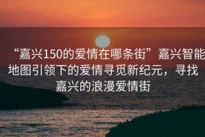 “嘉興150的愛情在哪條街”嘉興智能地圖引領下的愛情尋覓新紀元，尋找嘉興的浪漫愛情街