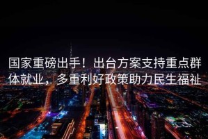 國家重磅出手！出臺方案支持重點群體就業，多重利好政策助力民生福祉