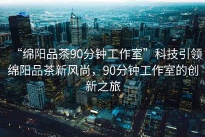 “綿陽品茶90分鐘工作室”科技引領綿陽品茶新風尚，90分鐘工作室的創新之旅