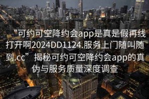 “可約可空降約會app是真是假再線打開啊2024DD1124.服務(wù)上門隨叫隨到.cc”揭秘可約可空降約會app的真?zhèn)闻c服務(wù)質(zhì)量深度調(diào)查