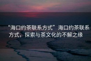 “海口約茶聯(lián)系方式”海口約茶聯(lián)系方式，探索與茶文化的不解之緣