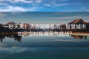 一秒天黑！濟南突降暴雨，智慧城市如何應對極端天氣挑戰？
