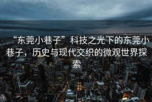“東莞小巷子”科技之光下的東莞小巷子，歷史與現代交織的微觀世界探索