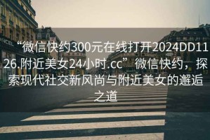 “微信快約300元在線打開2024DD1126.附近美女24小時.cc”微信快約，探索現代社交新風尚與附近美女的邂逅之道