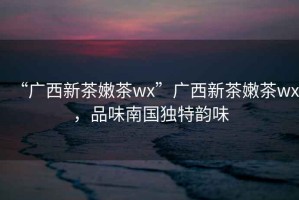 “廣西新茶嫩茶wx”廣西新茶嫩茶wx，品味南國獨(dú)特韻味