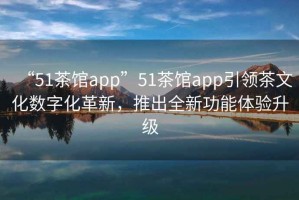 “51茶館app”51茶館app引領茶文化數字化革新，推出全新功能體驗升級