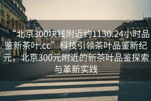 “北京300塊錢附近約1130.24小時品鑒新茶葉.cc”科技引領茶葉品鑒新紀元，北京300元附近的新茶葉品鑒探索與革新實踐