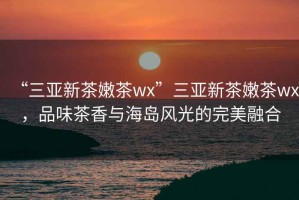 “三亞新茶嫩茶wx”三亞新茶嫩茶wx，品味茶香與海島風光的完美融合