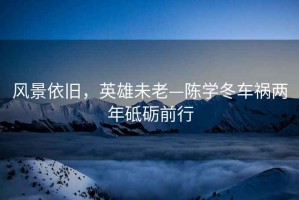 風(fēng)景依舊，英雄未老—陳學(xué)冬車禍兩年砥礪前行