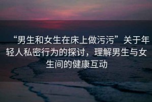 “男生和女生在床上做污污”關于年輕人私密行為的探討，理解男生與女生間的健康互動