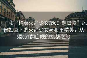 “和平精英火箭少女爆c到翻白眼”風景如畫下的火箭少女與和平精英，從爆c到翻白眼的挑戰之旅