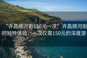 “許昌順河街150元一次”許昌順河街的獨特體驗，一次僅需150元的深度游