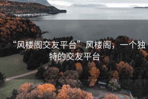 “風(fēng)樓閣交友平臺”風(fēng)樓閣，一個獨(dú)特的交友平臺
