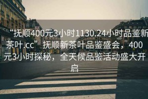 “撫順400元3小時(shí)1130.24小時(shí)品鑒新茶葉.cc”撫順新茶葉品鑒盛會(huì)，400元3小時(shí)探秘，全天候品鑒活動(dòng)盛大開啟