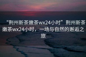 “荊州新茶嫩茶wx24小時”荊州新茶嫩茶wx24小時，一場與自然的邂逅之旅
