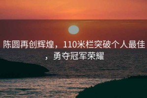 陳圓再創(chuàng)輝煌，110米欄突破個(gè)人最佳，勇奪冠軍榮耀