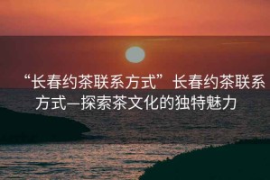 “長春約茶聯系方式”長春約茶聯系方式—探索茶文化的獨特魅力