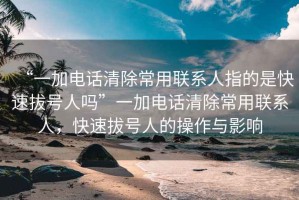 “一加電話清除常用聯(lián)系人指的是快速拔號人嗎”一加電話清除常用聯(lián)系人，快速拔號人的操作與影響