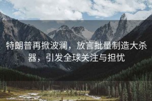 特朗普再掀波瀾，放言批量制造大殺器，引發全球關注與擔憂