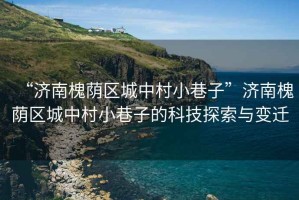 “濟南槐蔭區城中村小巷子”濟南槐蔭區城中村小巷子的科技探索與變遷