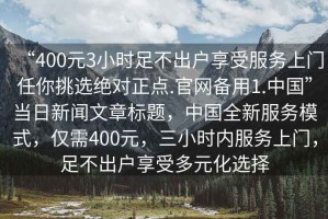 “400元3小時(shí)足不出戶享受服務(wù)上門任你挑選絕對(duì)正點(diǎn).官網(wǎng)備用1.中國”當(dāng)日新聞文章標(biāo)題，中國全新服務(wù)模式，僅需400元，三小時(shí)內(nèi)服務(wù)上門，足不出戶享受多元化選擇