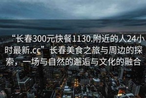“長春300元快餐1130.附近的人24小時(shí)最新.cc”長春美食之旅與周邊的探索，一場與自然的邂逅與文化的融合