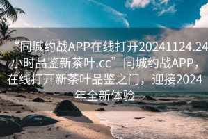 “同城約戰(zhàn)APP在線打開20241124.24小時品鑒新茶葉.cc”同城約戰(zhàn)APP，在線打開新茶葉品鑒之門，迎接2024年全新體驗