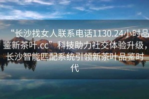 “長沙找女人聯系電話1130.24小時品鑒新茶葉.cc”科技助力社交體驗升級，長沙智能匹配系統引領新茶葉品鑒時代