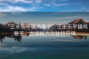 “三水樂平鎮雞巷子”三水樂平鎮雞巷子，古鎮魅力與獨特風情