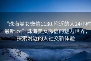 “珠海美女微信1130.附近的人24小時最新.cc”珠海美女微信的魅力世界，探索附近的人社交新體驗