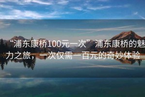 “浦東康橋100元一次”浦東康橋的魅力之旅，一次僅需一百元的奇妙體驗