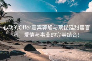 心動的Offer嘉賓郭旭與蔡昆廷甜蜜官宣，愛情與事業(yè)的完美結(jié)合！