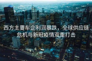西方主要車企利潤暴跌，全球供應(yīng)鏈危機(jī)與新冠疫情雙重打擊