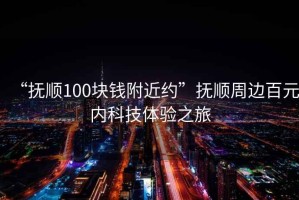 “撫順100塊錢附近約”撫順周邊百元內(nèi)科技體驗之旅