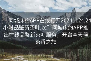 “同城床約APP在線打開20241124.24小時品鑒新茶葉.cc”同城床約APP推出在線品鑒新茶葉服務，開啟全天候茶香之旅