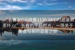 “長春300元快餐1130.24小時品鑒新茶葉.cc”長春的午后時光，一場關于美食與茶的品鑒之旅