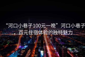 “河口小巷子100元一晚”河口小巷子，百元住宿體驗的獨特魅力
