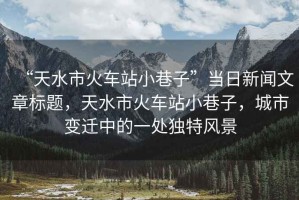 “天水市火車站小巷子”當日新聞文章標題，天水市火車站小巷子，城市變遷中的一處獨特風景
