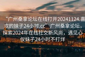 “廣州桑拿論壇在線打開20241124.喜歡的妹子24小時(shí).cc”廣州桑拿論壇，探索2024年在線社交新風(fēng)尚，遇見心儀妹子24小時(shí)不打烊