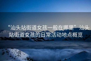 “汕頭站街道女孩一般在哪里”汕頭站街道女孩的日常活動地點概覽