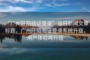 “廣州阡陌驗證登錄”當日新聞文章標題，廣州阡陌驗證登錄系統升級，用戶體驗再升級